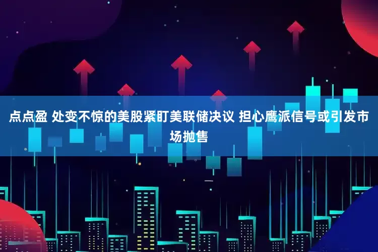 点点盈 处变不惊的美股紧盯美联储决议 担心鹰派信号或引发市场抛售