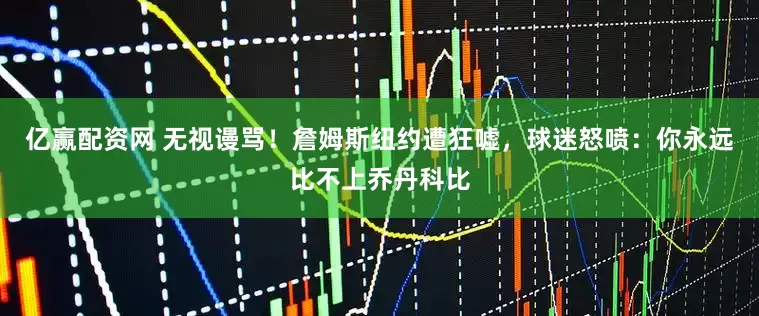 亿赢配资网 无视谩骂！詹姆斯纽约遭狂嘘，球迷怒喷：你永远比不上乔丹科比