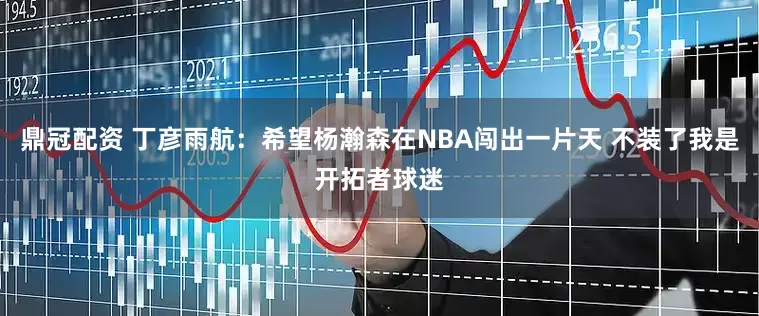 鼎冠配资 丁彦雨航：希望杨瀚森在NBA闯出一片天 不装了我是开拓者球迷