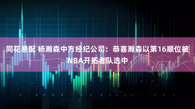 同花易配 杨瀚森中方经纪公司：恭喜瀚森以第16顺位被NBA开拓者队选中