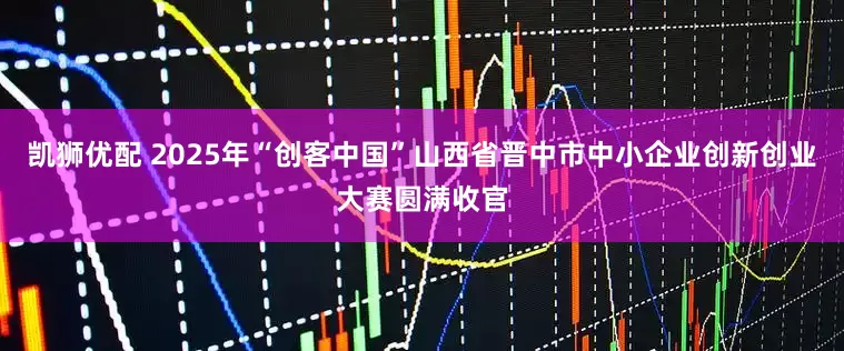 凯狮优配 2025年“创客中国”山西省晋中市中小企业创新创业大赛圆满收官