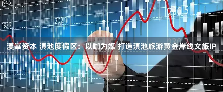 漢崋资本 滇池度假区：以咖为媒 打造滇池旅游黄金岸线文旅IP