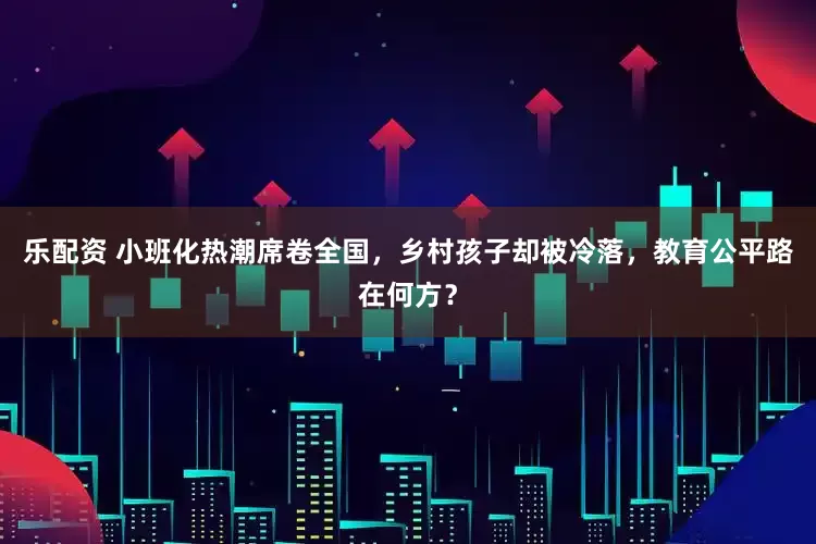 乐配资 小班化热潮席卷全国，乡村孩子却被冷落，教育公平路在何方？