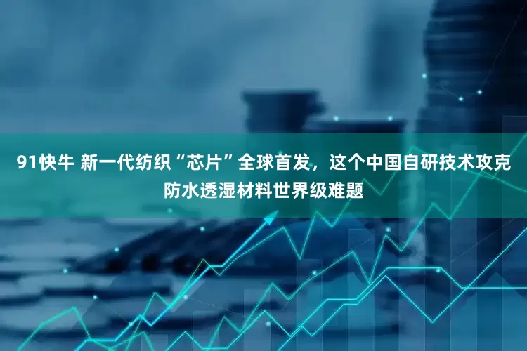 91快牛 新一代纺织“芯片”全球首发，这个中国自研技术攻克防水透湿材料世界级难题