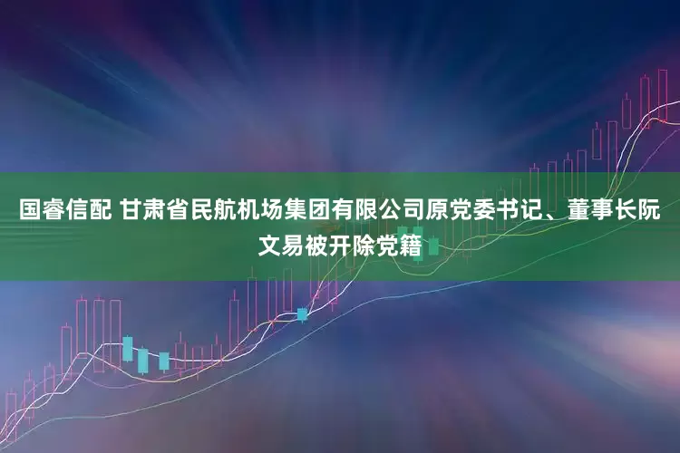 国睿信配 甘肃省民航机场集团有限公司原党委书记、董事长阮文易被开除党籍