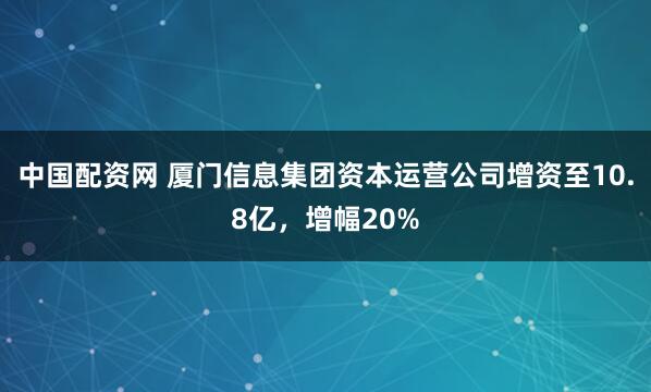 中国配资网 厦门信息集团资本运营公司增资至10.8亿，增幅20%