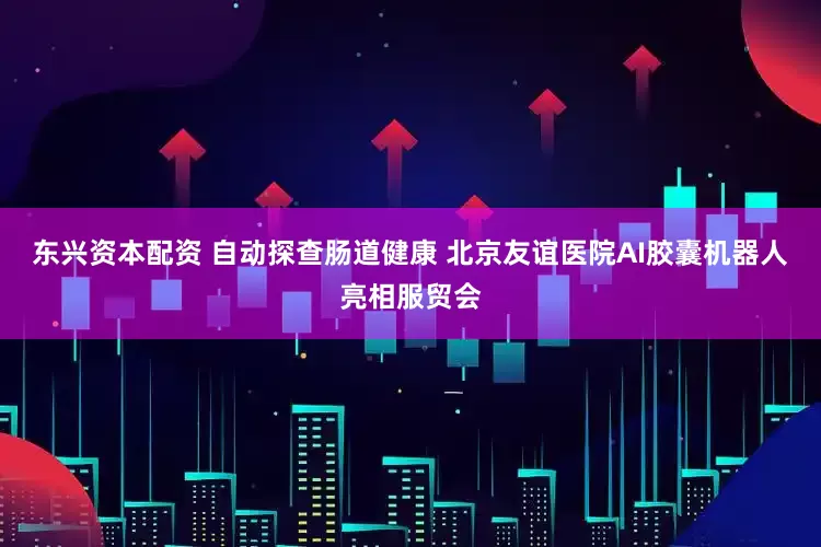 东兴资本配资 自动探查肠道健康 北京友谊医院AI胶囊机器人亮相服贸会