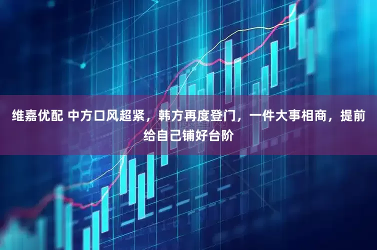 维嘉优配 中方口风超紧，韩方再度登门，一件大事相商，提前给自己铺好台阶