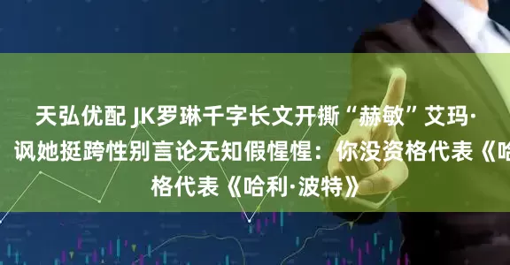 天弘优配 JK罗琳千字长文开撕“赫敏”艾玛·沃森示好！讽她挺跨性别言论无知假惺惺：你没资格代表《哈利·波特》