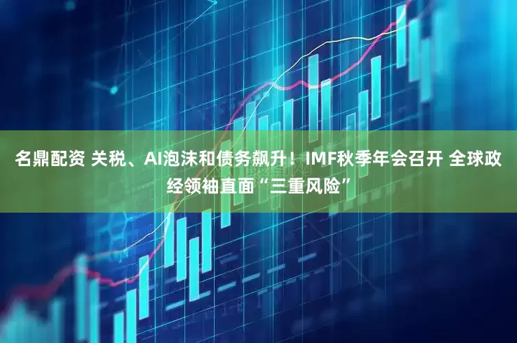 名鼎配资 关税、AI泡沫和债务飙升！IMF秋季年会召开 全球政经领袖直面“三重风险”