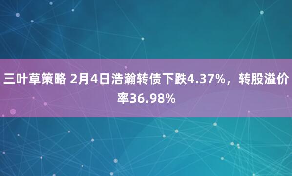 三叶草策略 2月4日浩瀚转债下跌4.37%，转股溢价率36.98%