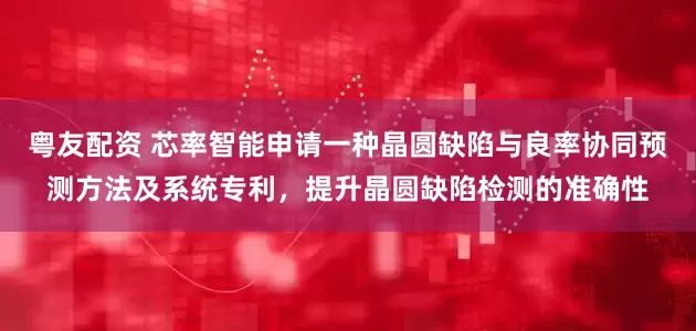 粤友配资 芯率智能申请一种晶圆缺陷与良率协同预测方法及系统专利，提升晶圆缺陷检测的准确性