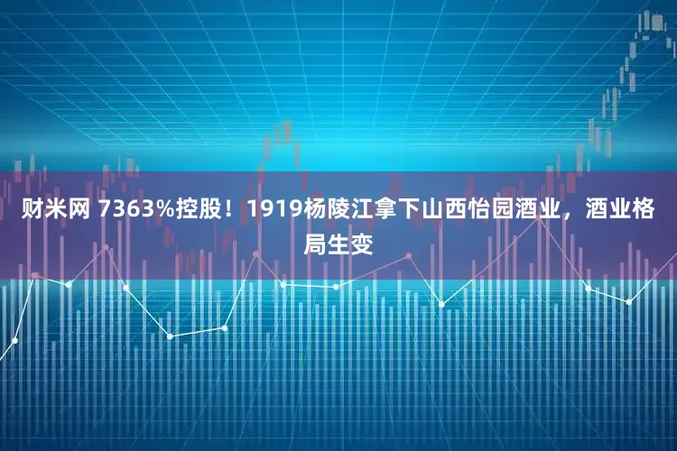 财米网 7363%控股！1919杨陵江拿下山西怡园酒业，酒业格局生变
