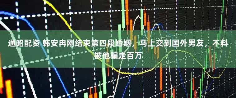 通昭配资 韩安冉刚结束第四段婚姻，马上交到国外男友，不料被他骗走百万